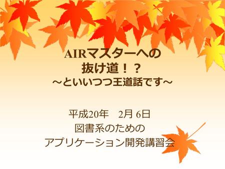 AIR マスターへの 抜け道！？ ～といいつつ王道話です～ 平成 20 年 2 月 6 日 図書系のための アプリケーション開発講習会.