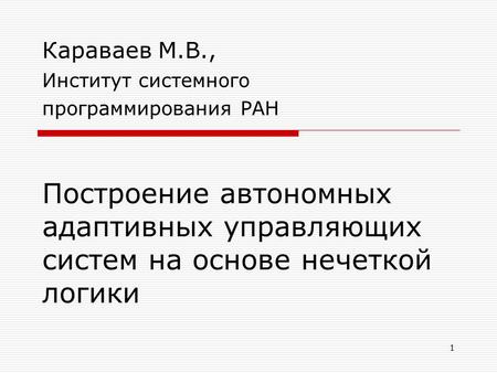 1 Построение автономных адаптивных управляющих систем на основе нечеткой логики Караваев М.В., Институт системного программирования РАН.