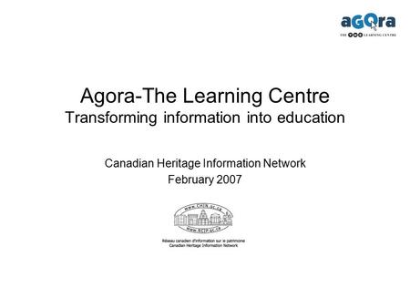 Agora-The Learning Centre Transforming information into education Canadian Heritage Information Network February 2007.