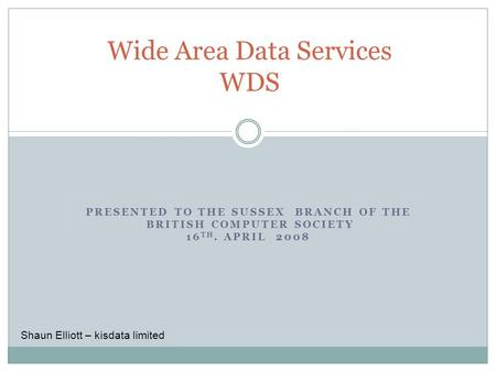 PRESENTED TO THE SUSSEX BRANCH OF THE BRITISH COMPUTER SOCIETY 16 TH. APRIL 2008 Wide Area Data Services WDS Shaun Elliott – kisdata limited.