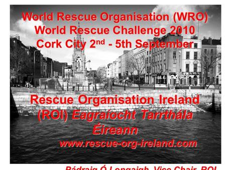 World Rescue Organisation (WRO) World Rescue Challenge 2010 Cork City 2 nd - 5th September Rescue Organisation Ireland (ROI) Eagraíocht Tarrthála Éireann.