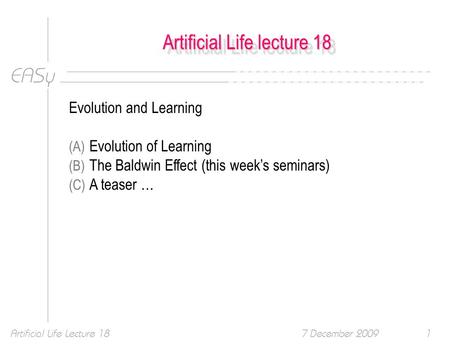 EASy 7 December 2009Artificial Life Lecture 181 Artificial Life lecture 18 Evolution and Learning (A) Evolution of Learning (B) The Baldwin Effect (this.