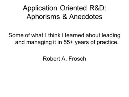 Application Oriented R&D: Aphorisms & Anecdotes Some of what I think I learned about leading and managing it in 55+ years of practice. Robert A. Frosch.