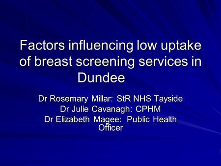 Factors influencing low uptake of breast screening services in Dundee Dr Rosemary Millar: StR NHS Tayside Dr Julie Cavanagh: CPHM Dr Elizabeth Magee: Public.