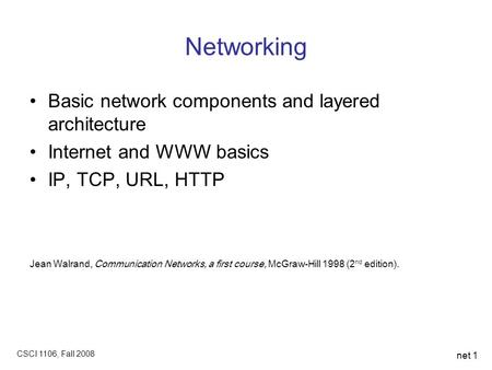 CSCI 1106, Fall 2008 net 1 Networking Basic network components and layered architecture Internet and WWW basics IP, TCP, URL, HTTP Jean Walrand, Communication.