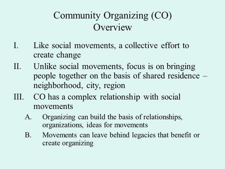 Community Organizing (CO) Overview I.Like social movements, a collective effort to create change II.Unlike social movements, focus is on bringing people.