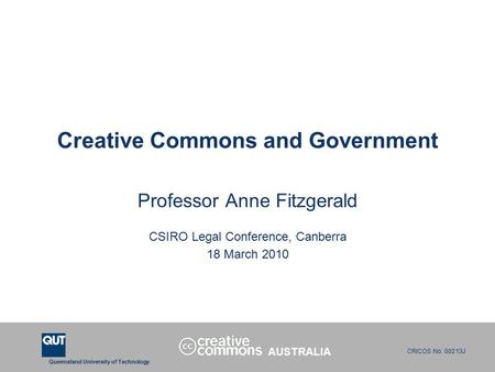 Queensland University of Technology CRICOS No. 00213J Creative Commons and Government Professor Anne Fitzgerald CSIRO Legal Conference, Canberra 18 March.