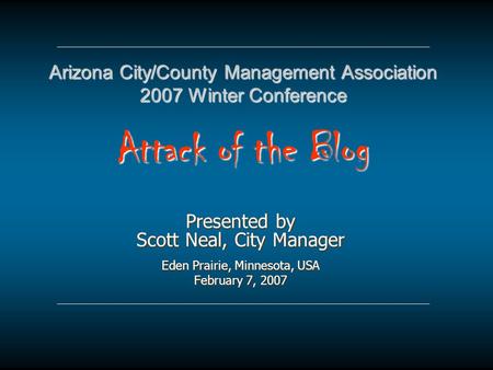 Arizona City/County Management Association 2007 Winter Conference Attack of the Blog Presented by Scott Neal, City Manager Eden Prairie, Minnesota, USA.