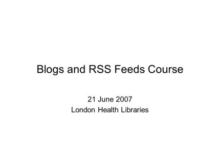 Blogs and RSS Feeds Course 21 June 2007 London Health Libraries.