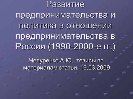 Развитие предпринимательства и политика в отношении предпринимательства в России (1990-2000-е гг.) Чепуренко А.Ю., тезисы по материалам статьи, 19.03.2009.