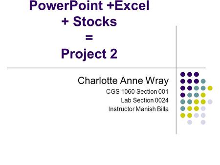 PowerPoint +Excel + Stocks = Project 2 Charlotte Anne Wray CGS 1060 Section 001 Lab Section 0024 Instructor Manish Billa.