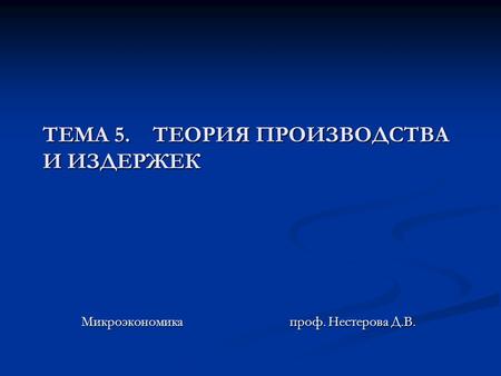 ТЕМА 5. ТЕОРИЯ ПРОИЗВОДСТВА И ИЗДЕРЖЕК Микроэкономика проф. Нестерова Д.В.