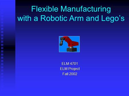 Flexible Manufacturing with a Robotic Arm and Lego’s ELM 4701 ELM Project Fall 2002.