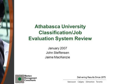 Delivering Results Since 1975 Vancouver Calgary Edmonton Toronto Athabasca University Classification/Job Evaluation System Review January 2007 John Steffensen.