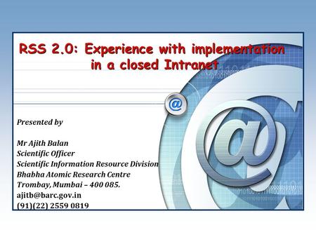 RSS 2.0: Experience with implementation in a closed Intranet Presented by Mr Ajith Balan Scientific Officer Scientific Information Resource Division Bhabha.