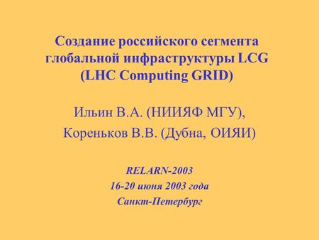 Cоздание российского сегмента глобальной инфраструктуры LCG (LHC Computing GRID) Ильин В.А. (НИИЯФ МГУ), Кореньков В.В. (Дубна, ОИЯИ) RELARN-2003 16-20.