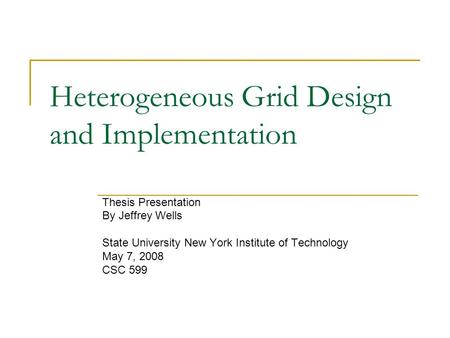 Heterogeneous Grid Design and Implementation Thesis Presentation By Jeffrey Wells State University New York Institute of Technology May 7, 2008 CSC 599.