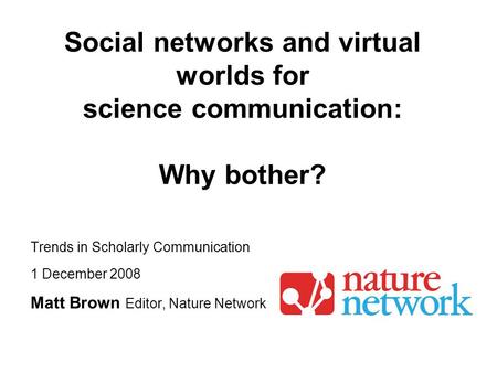 Trends in Scholarly Communication 1 December 2008 Matt Brown Editor, Nature Network Social networks and virtual worlds for science communication: Why bother?