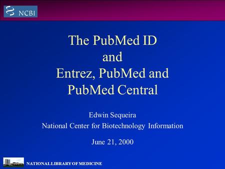 NATIONAL LIBRARY OF MEDICINE The PubMed ID and Entrez, PubMed and PubMed Central Edwin Sequeira National Center for Biotechnology Information June 21,