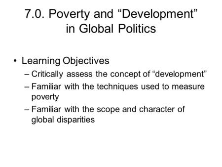 7.0. Poverty and “Development” in Global Politics Learning Objectives –Critically assess the concept of “development” –Familiar with the techniques used.