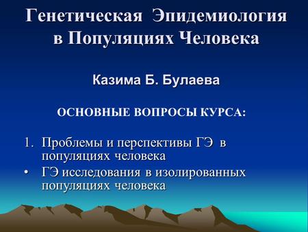 Генетическая Эпидемиология в Популяциях Человека Казима Б. Булаева ОСНОВНЫЕ ВОПРОСЫ КУРСА: 1.Проблемы и перспективы ГЭ в популяциях человека ГЭ исследования.