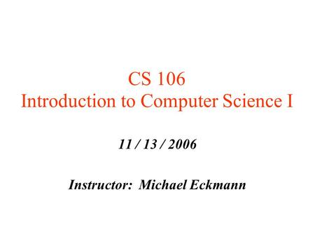 CS 106 Introduction to Computer Science I 11 / 13 / 2006 Instructor: Michael Eckmann.