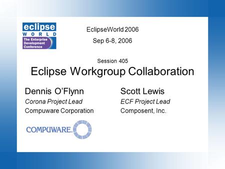 EclipseWorld 2006 Sep 6-8, 2006 Session 405 Eclipse Workgroup Collaboration Scott Lewis ECF Project Lead Composent, Inc. Dennis O’Flynn Corona Project.