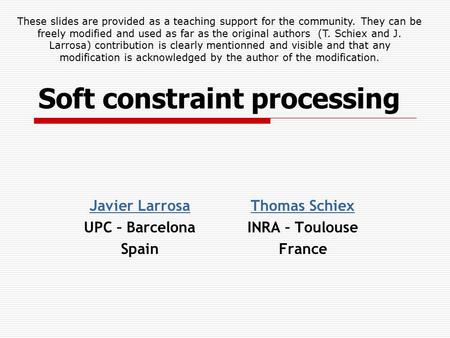 Soft constraint processing Thomas Schiex INRA – Toulouse France Javier Larrosa UPC – Barcelona Spain These slides are provided as a teaching support for.