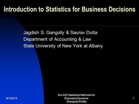 6/1/2015 Acc 522 Statistical Methods for Business Decisions (Gangolly/Dutta) 1 Introduction to Statistics for Business Decisions Jagdish S. Gangolly &