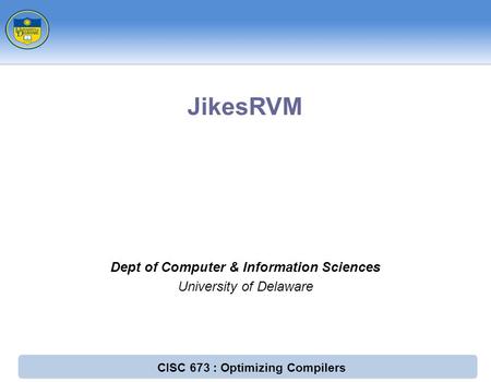 CISC 673 : Optimizing Compilers Dept of Computer & Information Sciences University of Delaware JikesRVM.