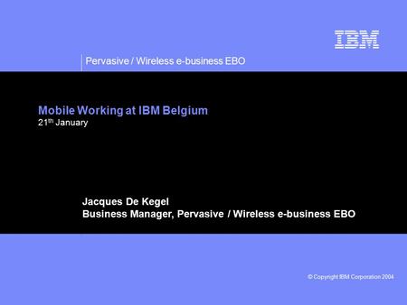 Pervasive / Wireless e-business EBO © Copyright IBM Corporation 2004 Mobile Working at IBM Belgium 21 th January Jacques De Kegel Business Manager, Pervasive.