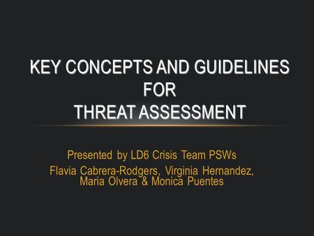 Presented by LD6 Crisis Team PSWs Flavia Cabrera-Rodgers, Virginia Hernandez, Maria Olvera & Monica Puentes KEY CONCEPTS AND GUIDELINES FOR THREAT ASSESSMENT.