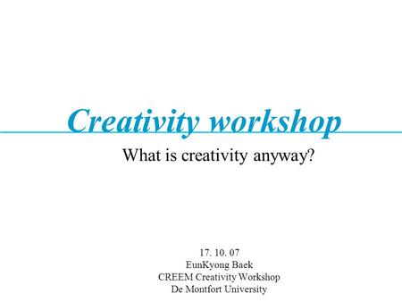 17. 10. 07 EunKyong Baek CREEM Creativity Workshop De Montfort University What is creativity anyway? Creativity workshop.