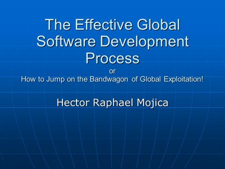 The Effective Global Software Development Process or How to Jump on the Bandwagon of Global Exploitation! Hector Raphael Mojica.