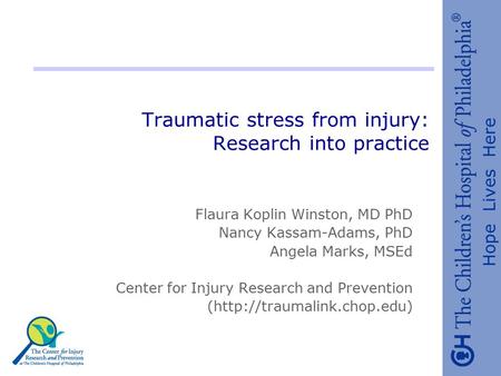 Hope Lives Here Traumatic stress from injury: Research into practice Flaura Koplin Winston, MD PhD Nancy Kassam-Adams, PhD Angela Marks, MSEd Center for.