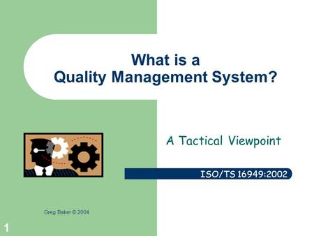 Greg Baker © 2004 1 What is a Quality Management System? A Tactical Viewpoint ISO/TS 16949:2002.