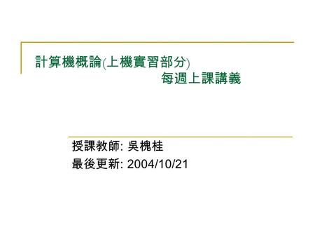 計算機概論 ( 上機實習部分 ) 每週上課講義 授課教師 : 吳槐桂 最後更新 : 2004/10/21.