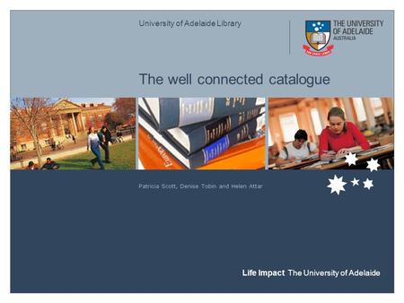 University of Adelaide Library Life Impact The University of Adelaide The well connected catalogue Patricia Scott, Denise Tobin and Helen Attar.