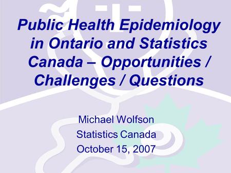 Public Health Epidemiology in Ontario and Statistics Canada – Opportunities / Challenges / Questions Michael Wolfson Statistics Canada October 15, 2007.