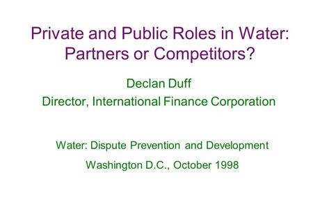 Private and Public Roles in Water: Partners or Competitors? Declan Duff Director, International Finance Corporation Water: Dispute Prevention and Development.