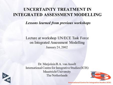 UNCERTAINTY TREATMENT IN INTEGRATED ASSESSMENT MODELLING Lessons learned from previous workshops Dr. Marjolein B.A. van Asselt International Centre for.