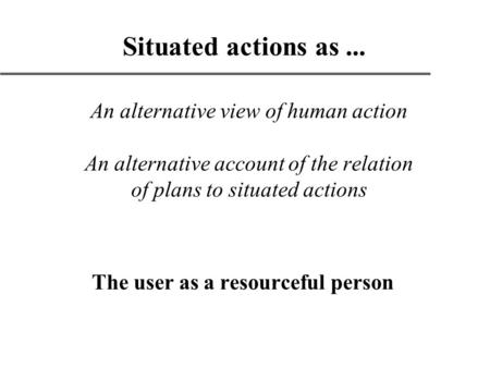 An alternative view of human action An alternative account of the relation of plans to situated actions The user as a resourceful person Situated actions.