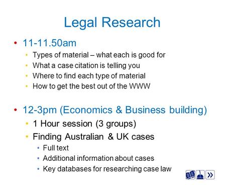 Legal Research 11-11.50am Types of material – what each is good for What a case citation is telling you Where to find each type of material How to get.