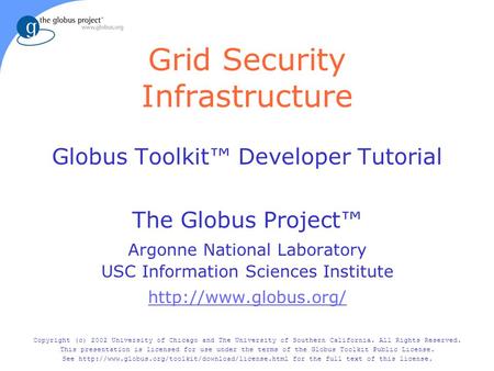 Grid Security Infrastructure Globus Toolkit™ Developer Tutorial The Globus Project™ Argonne National Laboratory USC Information Sciences Institute