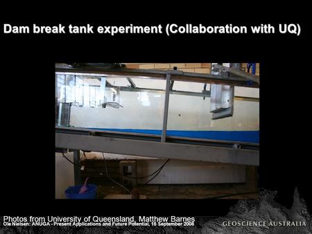 Ole Nielsen: ANUGA - Present Applications and Future Potential, 16 September 2008 Dam break tank experiment (Collaboration with UQ) Photos from University.