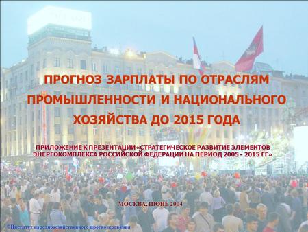 ПРОГНОЗ ЗАРПЛАТЫ ПО ОТРАСЛЯМ ПРОМЫШЛЕННОСТИ И НАЦИОНАЛЬНОГО ХОЗЯЙСТВА ДО 2015 ГОДА МОСКВА, ИЮНЬ 2004 ©Институт народнохозяйственного прогнозирования ПРИЛОЖЕНИЕ.