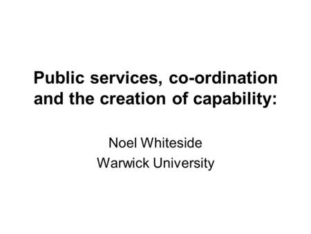 Public services, co-ordination and the creation of capability: Noel Whiteside Warwick University.