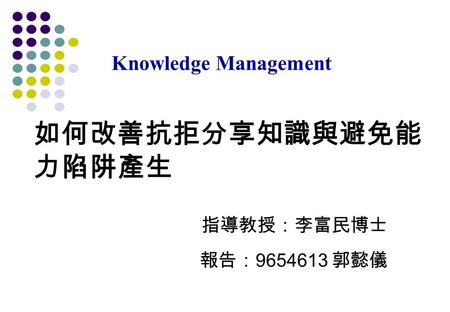 如何改善抗拒分享知識與避免能 力陷阱產生 指導教授：李富民博士 報告： 9654613 郭懿儀 Knowledge Management.