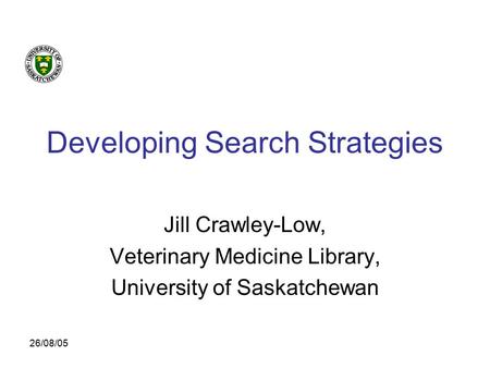 26/08/05 Developing Search Strategies Jill Crawley-Low, Veterinary Medicine Library, University of Saskatchewan.