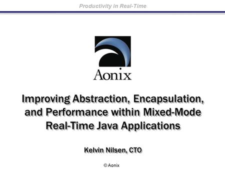 Productivity in Real-Time © Aonix Improving Abstraction, Encapsulation, and Performance within Mixed-Mode Real-Time Java Applications Kelvin Nilsen, CTO.